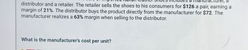 a
distributor and a retailer. The retailer sells the shoes to his consumers for $126 a pair, earning a
margin of 21%. The distributor buys the product directly from the manufacturer for $72. The
manufacturer realizes a 63% margin when selling to the distributor.
What is the manufacturer's cost per unit?