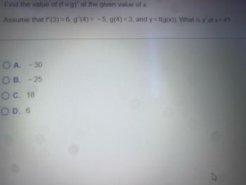 Find the value of (f o g)' at the given value of x.
Assume that f'(3) = 6, g'(4) = -5, g(4) = 3, and y = f(g(x)). What is y' at x = 4?
OA. -30
OB. -25
O C. 18
OD. 6