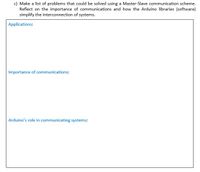 c) Make a list of problems that could be solved using a Master-Slave communication scheme.
Reflect on the importance of communications and how the Arduino libraries (software)
simplify the interconnection of systems.
Applications:
Importance of communications:
Arduino's role in communicating systems:
