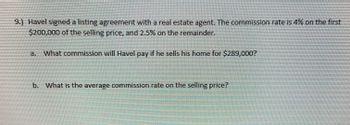 9.) Havel signed a listing agreement with a real estate agent. The commission rate is 4% on the first
$200,000 of the selling price, and 2.5% on the remainder.
a. What commission will Havel pay if he sells his home for $289,000?
b. What is the average commission rate on the selling price?