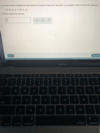 In a recent survey, 8 people were each asked the number of times they have been on an airplane. Here is a list of the responses.
16, 26, 12, 9, 17, 26, 11, 14
Find the range of the data set.
Check
Save For La
O 2021 McGraw Hill LLC. All Rights Reserved.
Terms of Us
MacBook
20
>>
esc
F1
F2
F3
F4
FS
F6
F8
F9
FIO
&
%2$
4.
#3
%
2
7
8
W
R
Y
S
F
G H
K
s lock
C
V
N
alt
conbrol
option
command
MOSISO
command
%#3
