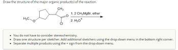 Draw the structure of the major organic product(s) of the reaction.
H3C.
CH3
1.2 CH3MgBr, ether
2. H3O+
You do not have to consider stereochemistry.
• Draw one structure per sketcher. Add additional sketchers using the drop-down menu in the bottom right corner.
Separate multiple products using the + sign from the drop-down menu.
•