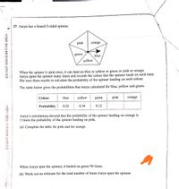 27 Aarya has a biased 5-sided spinner.
pink
orange
green
blue
yellow
When the spinner is spun once, it can land on blue or yellow or green or pink or orange.
Aarya spins the spinner many times and records the colour that the spinner lands on each time.
She uses these results to calculate the probability of the spinner landing on each colour.
The table below gives the probabilities that Aarya calculated for blue, yellow and green.
Colour
blue
yellow
green
pink
orange
Probability
0.22
0.34
0.12
Aarya's calculations showed that the probability of the spinner landing on orange is
3 times the probability of the spinner landing on pink.
(a) Complete the table for pink and for orange.
When Aarya spun the spinner, it landed on green 90 times.
(b) Work out an estimate for the total number of times Aarya spun the spinner.
DO NOT WRITE IN THIS AREA
DO NOT WRITE.IN THIS AREA
