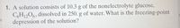 1. A solution consists of 10.3 g of the nonelectrolyte glucose,
C,H,,06, dissolved in 250. g of water. What is the freezing-point
depression of the solution?
