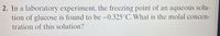 2. In a laboratory experiment, the freezing point of an aqueous solu-
tion of glucose is found to be –0.325°C. What is the molal concen-
tration of this solution?
