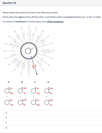 Please predict the products for each of the following reactions.
Clearly show the regiochemistry (Markovnikov vs anti-Markovnikov) and stereochemistry (syn- vs anti- or both).
If a mixture of enantiomers is formed, please draw all the enantiomers.
Question 10
Pd or Pt (catalyst)
20 1 2
HBr
ROOR (peroxide)
H₂O
H₂SO4
HCI
1. BH3.THF
2. H₂O2, NaOH
12 11 10
Br2
Br2
CH₂OH
1.03
2. DMS
KMnO4, NaOH
cold
HI
MCPBA
1. OsO4
2. H₂O₂
19
18
17
16
CH3CO₂H
(peroxyacid)
15
14
MCPBA
13
H3O+
Br2
H₂O
BH3⚫THF
FIOH
Pd or Ni (catalyst)
A
Br
B
OEt
с
Br
D
OEt
ď ď ď ď
OEt
Br
+
'Br
OEt
"OEt
Br
+
de de de d
"OEt
Br
OEt
Br
OEt
***Br
Α
ABCD