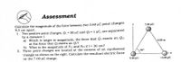 Assessment
Calculate the magnitude of the force between two 3.60 uC point charges
9.3 cm apart.
7.00 µC
1. Two positive point charges, Q1 = 50 µC and Q2 = 1 µC, are separated
by a distance 1.
a) Which is larger in magnitude, the force that Qi exerts on Q2,
or the force that Q2 exerts on Qı?
b) What is the magnitude of F12 and F21 if 1 = 30 cm?
2. Three point charges are located at the corners of an equilateral
triangle as shown on the right. Calculate the resultant electric force
on the 7.00 µC charge.
%3!
%3!
0.50 m
60°
2.00 µC
-4.00 µC
