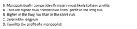 3. Monopolistically competitive firms are most likely to have profits:
A. That are higher than competitive firms' profit in the long run.
B. Higher in the long run than in the short run.
C. Zero in the long run
D. Equal to the profit of a monopolist.
