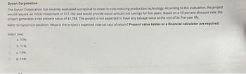 Dyson Corporation
The Dyson Corporation has recently evaluated a proposal to invest in cost-reducing production technology. According to the evaluation, the project
would require an initial investment of $17,166 and would provide equal annual cost savings for five years. Based on a 10 percent discount rate, the
project generates a net present value of $1,788. The project is not expected to have any salvage value at the end of its five-year life.
Refer to Dyson Corporation. What is the project's expected internal rate of return? Present value tables or a financial calculator are required.
Select one:
a. 13%
b. 11%
c 10%
d. 14%