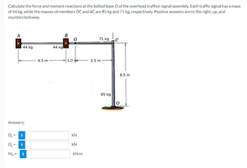 Calculate the force and moment reactions at the bolted base O of the overhead traffice-signal assembly. Each traffic signal has a mass
of 44 kg, while the masses of members OC and AC are 85 kg and 71 kg, respectively. Positive answers are to the right, up, and
counterclockwise.
44 kg
Answers:
Ox= i
0₂
Mo=
i
i
4.5 m
44 kg
B
1.0
G
kN
KN
kN-m
71 kg
3.5 m
85 kg
WWW.BETT
C
8.5 m
0