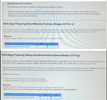 SB Exercise E8-5 to E8-10
[The following information applies to the questions displayed below]
E8-6 (Algo) Preparing Direct Materials Purchases Budget [LO 8-3c, e]
Each shade requires a total of $60.00 in direct materials that includes 4 adjustable poles that cost $5.00 each. Shadee expects to
have 120 in direct materials inventory on May 1, 90 poles in inventory on May 31, and 100 poles in inventory on June 30.
Shadee Corporation expects to sell 620 sun shades in May and 320 in June. Each shade sells for $155. Shadee's
beginning and ending finished goods inventories for May are 90 and 60 shades, respectively. Ending finished goods
inventory for June will be 60 shades.
Required:
Prepare Shadee's May and June purchases budget for the adjustable poles.
.
.
Budgeted Cost of Closures Purchased
E8-9 (Algo) Preparing Selling and Administrative Expense Budget [LO 8-3g]
Each shade requires a total of $60.00 in direct materials that includes 4 adjustable poles that cost $5.00 each. Shadee expects to
have 120 in direct materials inventory on May 1, 90 poles in inventory on May 31, and 100 poles in inventory on June 30.
May
Suppose that each shade takes three direct labor hour to produce and Shadee pays its workers $14 per hour. Additionally, Shadee
fixed manufacturing overhead is $10,000 per month, and variable manufacturing overhead is $13 per unit produced.
Additional information:
Selling costs are expected to be 12 percent of sales.
Fixed administrative expenses per month total $1,600.
June
Budgeted Selling and Administrative Expenses
Required:
Prepare Shadee's selling and administrative expense budget for May and June
Note: Do not round your intermediate calculations. Round your answers to 2 decimal places.
May
June