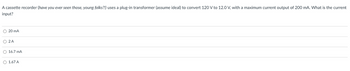 A cassette recorder (have you ever seen those, young folks?!) uses a plug-in transformer (assume ideal) to convert 120 V to 12.0 V, with a maximum current output of 200 mA. What is the current
input?
20 mA
○ 2A
16.7 mA
1.67 A