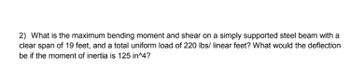 2) What is the maximum bending moment and shear on a simply supported steel beam with a
clear span of 19 feet, and a total uniform load of 220 lbs/ linear feet? What would the deflection
be if the moment of inertia is 125 in^4?