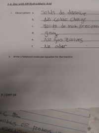 1-A. Zinc with 6M Hydrochloric Acid
Solids do dissolve
h calar Change
Solids do hat preciptes
i.
Observations a.
b.
C.
-Jay
रुपनि
AJo Gas zvolves
No odor
d.
e.
f.
ii. Write a balanced molecular equation for the reaction.
7| EXPT 04
mbes OF protans in
electinn
