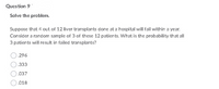 Question 9
Solve the problem.
Suppose that 4 out of 12 liver transplants done at a hospital will fail within a year.
3 of
Consider a random sample of 3 of these 12 patients. What is the probability that all
3 patients will result in failed transplants?
.296
.333
.037
O.018
