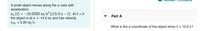 A small object moves along the x-axis with
acceleration
Ar (t) = –(0.0320 m/s³)(15.0 s – t). At t = 0
the object is at x = -14.0 m and has velocity
= 5.20 m/s.
Part A
What is the x-coordinate of the object when t
= 10.0 s?
