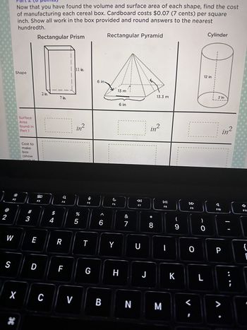 2
W
S
F2
Now that you have found the volume and surface area of each shape, find the cost
of manufacturing each cereal box. Cardboard costs $0.07 (7 cents) per square
inch. Show all work in the box provided and round answers to the nearest
hundredth.
Shape
36
Surface
Area
found in
Part 1
Cost to
make
box
(show
#
3
E
Rectangular Prism
D
1
80
F3
X C
4
9
F4
R
F
V
11 in.
in²
%
5
U
F5
T
G
6 in-
A
6
B
Rectangular Pyramid
F6
Y
13 m
H
6 in
&
7
N
F7
U
J
in²
*
13.3 m
8
M
DII
F8
|
9
K
8
F9
0
0
L
Cylinder
12 in
2 in
F10
P
>
in²
1
B
1
F11
{