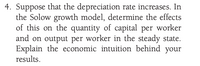 4. Suppose that the depreciation rate increases. In
the Solow growth model, determine the effects
of this on the quantity of capital per worker
and on output per worker in the steady state.
Explain the economic intuition behind your
results.
