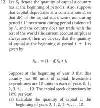 12. Let K denote the quantity of capital a country
has at the beginning of period t. Also, suppose
that capital depreciates at a constant rate d, so
that dK; of the capital stock wears out during
period t. If investment during period t isdenoted
by It, and the country does not trade with the
rest of the world (the current account surplus is
always zero), then we can say that the quantity
of capital at the beginning of period t + 1 is
given by
K+1 = (1– d)K; +It
Suppose at the beginning of year 0 that this
country has 80 units of capital. Investment
expenditures are 10 units in each of years 0, 1,
2, 3, 4, ..., 10. The capital stock depreciates by
10% per year.
(a) Calculate the quantity of capital at the
beginning of years 0, 1, 2, 3, 4, . .., 10.
