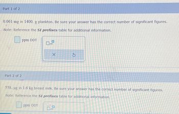 Part 1 of 2
0.061 mg in 1400. g plankton. Be sure your answer has the correct number of significant figures.
Note: Reference the SI prefixes table for additional information.
ppm DDT
x10
Part 2 of 2
X
G
558. ug in 1.6 kg breast milk. Be sure your answer has the correct number of significant figures.
Note: Reference the SI prefixes table for additional information.
ppm DDT
x10