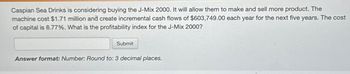 Caspian Sea Drinks is considering buying the J-Mix 2000. It will allow them to make and sell more product. The
machine cost $1.71 million and create incremental cash flows of $603,749.00 each year for the next five years. The cost
of capital is 8.77%. What is the profitability index for the J-Mix 2000?
Submit
Answer format: Number: Round to: 3 decimal places.