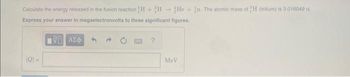 Calculate the energy released in the fusion reaction H+H He +n The atomic mass of H (tritium) is 3.018049 11.
Express your answer in megaelectronvolts to three significant figures.
IVE ΑΣΦ
|Q|-
MeV