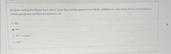 iii) Upon cooling the filtrate from step il, some tiny crystals appear in the filtrate. Addition of a few drops 1M K₂CrO₂ produces al
yellow precipitate confirms the presence of:
Ag
●Pb²+
O Pb² and Hg₂2
H₂2