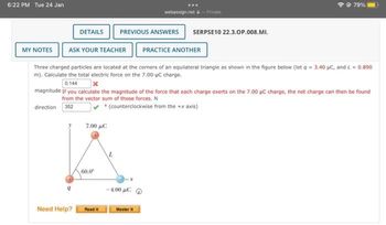 6:22 PM Tue 24 Jan
MY NOTES
DETAILS
Need Help?
ASK YOUR TEACHER PRACTICE ANOTHER
7.00 µC
Three charged particles are located at the corners of an equilateral triangle as shown in the figure below (let q = 3.40 µC, and L = 0.890
m). Calculate the total electric force on the 7.00-μC charge.
0.144
magnitude If you calculate the magnitude of the force that each charge exerts on the 7.00 μC charge, the net charge can then be found
from the vector sum of those forces. N
direction 352
• (counterclockwise from the +x axis)
60.0⁰
Read It
PREVIOUS ANSWERS SERPSE10 22.3.OP.008.MI.
L
webassign.net - Private
-4.00 με Φ
Master it
@ 79%