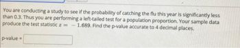 You are conducting a study to see if the probability of catching the flu this year is significantly less
than 0.3. Thus you are performing a left-tailed test for a population proportion. Your sample data
produce the test statistic z = -1.689. Find the p-value accurate to 4 decimal places.
p-value=