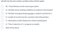 Identify the discrete random variables (select all that apply).
W = Travel distance to the nearest gas station
U = Number of pre-existing conditions of a patient in the hospital
X = Number of programming languages a student is proficient in
Z = Length of an interview for a summer internship position
Y = Attendance at SoFi Stadium for a Rams football game
V = Time it takes for a C++ program to compile
None of the above.
