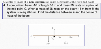 The centre of mass of a non-uniform rod is not necessarily at the rod's mid-point.
4. A non-uniform beam AB of length 60 m and mass 5N rests on a pivot at
the mid-point C. When a mass of 2N rests on the beam 15 m from B, the
system is in equilibrium. Find the distance between A and the centre of
mass of the beam.
R
B
15m
50N
y
15m
20N