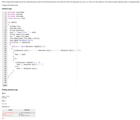 Write a program that prompts the user for an input file name, reads all words from the input file, and writes the words to the output file sentences.txt. Start a new line whenever a word ends in a period, question mark, or exclamation mark.
Complete the following file:
sentences.cpp
1 #include <iostream>
2 #include <string>
3 #include <fstream>
4
using namespace std;
5
6 int main()
7 {
fstream file;
ofstream fout;
8.
9
10
string character;
cout <« "Input file: " « endl;
string input_file_name;
cin >> input_file_name;
11
12
13
14
file.open(input_file_name.c_str());
fout.open("sentences.txt");
while(file >> character)
{
for(int i = 0;i<character.length();i++)
{
if(character.at(i) == '.' I| character.at(i) == '!' || character.at((i) == '?')
15
16
17
18
19
20
'!' || character.at(i) == '?')
21
{
fout <« endl;
22
23
}
24
else
25
{
if(character.length()-1 == i)
26
27
fout << character.at(i) « " ":
28
else
29
fout <« character.at(i);
30
}
}
}
33 }
31
32
34
35
36
Submit
Testing sentences.cpp
Test 1
Input file:
in1.txt
Input:
in1.txt
sentences.txt:
Actual
Expected
I like programming in C++ I like programming in C++.
Do you
of course you do
Do you?
Of course you do!
fail
