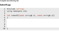 Complete the following file:
IndexOf.cpp
1 #include <string>
2 using namespace std;
3
4 int index0f(const string& s1, const string& s2)
5 {
6.
7
8
9
10 }
