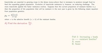 Insecticides are essential to growing crops in the dense mono-culture that is necessary to produce enough food to
feed the expanding global population. Evolution of insecticide resistance is, however, an enduring challenge. The
more insecticide applied the faster resistance evolves. Suppose that the current proportion of resistant beetles is p
then the proportion of the population that will be resistant in the next year is given by the following classic equation
from population genetics:
p(1+s)
1+sp
where s is the selective benefit (s > 0) of the resistant beetles.
P2
-
A) Find the derivative dp2.
ds
Poll 3: Increasing s leads
resistant beetles?
to
A. more
B. fewer