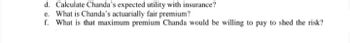 d. Calculate Chanda's expected utility with insurance?
e. What is Chanda's actuarially fair premium?
f. What is that maximum premium Chanda would be willing to pay to shed the risk?