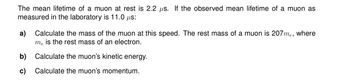 The mean lifetime of a muon at rest is 2.2 us. If the observed mean lifetime of a muon as
measured in the laboratory is 11.0 us:
a)
Calculate the mass of the muon at this speed. The rest mass of a muon is 207me, where
me is the rest mass of an electron.
Calculate the muon's kinetic energy.
Calculate the muon's momentum.
b)
c)