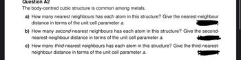 Question A2
The body-centred cubic structure is common among metals.
a) How many nearest neighbours has each atom in this structure? Give the nearest-neighbour
distance in terms of the unit cell parameter a.
b) How many second-nearest neighbours has each atom in this structure? Give the second-
nearest-neighbour distance in terms of the unit cell parameter a.
c) How many third-nearest neighbours has each atom in this structure? Give the third-nearest-
neighbour distance in terms of the unit cell parameter a.