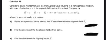 Question A8
Consider a plane, monochromatic, electromagnetic wave traveling in a homogeneous medium,
with index of refraction n = 1. Its magnetic field vector B in units of T is given by
Br = 0 B₂ = 0
By = −9 x 10−8 sin(0.78r +3.14 × 10°t)ây
where t is seconds, and x is in meters.
a) Derive an expression for the electric field E associated with the magnetic field By.
b) Find the direction of the the electric field E from part a.
c)
Find the direction of the Poynting vector S.
[1 marks]