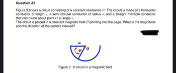 Question A6
Figure 3 shows a circuit consisting of a constant resistance R. The circuit is made of a horizontal
conductor of length a, a semi-circular conductor of radius a, and a straight movable conductor
that can rotate about point O at angle ø.
The circuit is placed in a constant magnetic field B pointing into the page. What is the magnitude
and the direction of the current induced?
1)
Figure 3: A circuit in a magnetic field
a
marks