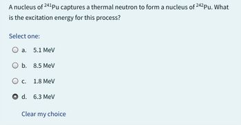 A nucleus of 241Pu captures a thermal neutron to form a nucleus of 242Pu. What
is the excitation energy for this process?
Select one:
a. 5.1 MeV
b. 8.5 MeV
C.
d.
1.8 MeV
6.3 MeV
Clear my choice