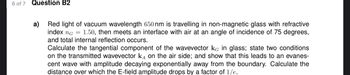 6 of 7 Question B2
a)
Red light of vacuum wavelength 650 nm is travelling in non-magnetic glass with refractive
index ng 1.50, then meets an interface with air at an angle of incidence of 75 degrees,
and total internal reflection occurs.
Calculate the tangential component of the wavevector KG in glass; state two conditions
on the transmitted wavevector кA on the air side; and show that this leads to an evanes-
cent wave with amplitude decaying exponentially away from the boundary. Calculate the
distance over which the E-field amplitude drops by a factor of 1/e.