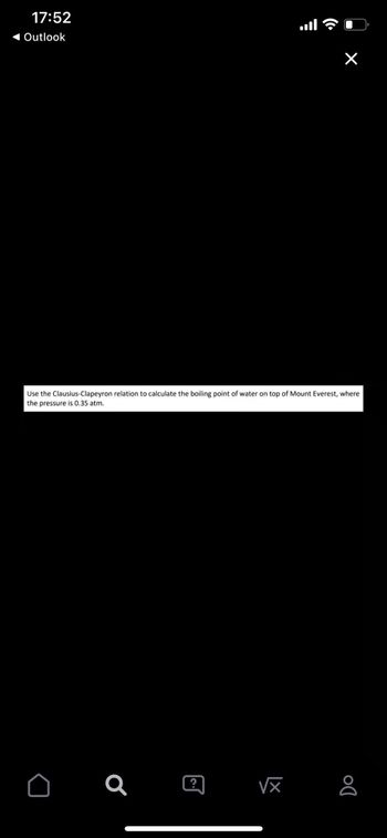 17:52
◄ Outlook
Use the Clausius-Clapeyron relation to calculate the boiling point of water on top of Mount Everest, where
the pressure is 0.35 atm.
D
Q
X
☺
√x 8