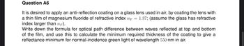 Question A6
It is desired to apply an anti-reflection coating on a glass lens used in air, by coating the lens with
a thin film of magnesium fluoride of refractive index n = 1.37; (assume the glass has refractive
index larger than nF).
Write down the formula for optical path difference between waves reflected at top and bottom
of the film, and use this to calculate the minimum required thickness of the coating to give a
reflectance minimum for normal-incidence green light of wavelength 550 nm in air.