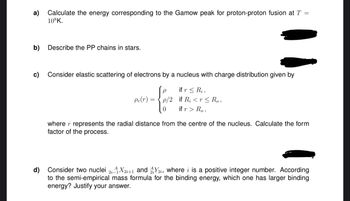 a)
Calculate the energy corresponding to the Gamow peak for proton-proton fusion at T =
108K.
b) Describe the PP chains in stars.
c) Consider elastic scattering of electrons by a nucleus with charge distribution given by
if r Ri,
Pe(r) =
= p/2
0
if Ri<r≤ Ro,
if r > Ro,
where r represents the radial distance from the centre of the nucleus. Calculate the form
factor of the process.
d) Consider two nuclei 2i4X2i+1 and 2, where i is a positive integer number. According
to the semi-empirical mass formula for the binding energy, which one has larger binding
energy? Justify your answer.