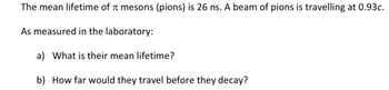 The mean lifetime of mesons (pions) is 26 ns. A beam of pions is travelling at 0.93c.
As measured in the laboratory:
a) What is their mean lifetime?
b) How far would they travel before they decay?