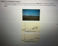 Problem No. 1: Rectangular Component
• For a short time, the path of the plane in the figure is described by y = (0.001x^2) m. If the plane is rising with a
constant velocity of 10 m/s, determine the magnitudes of the velocity and acceleration of the plane when it is at y =
100 m.
...
100 m
...
y 0.001x2
100 m
