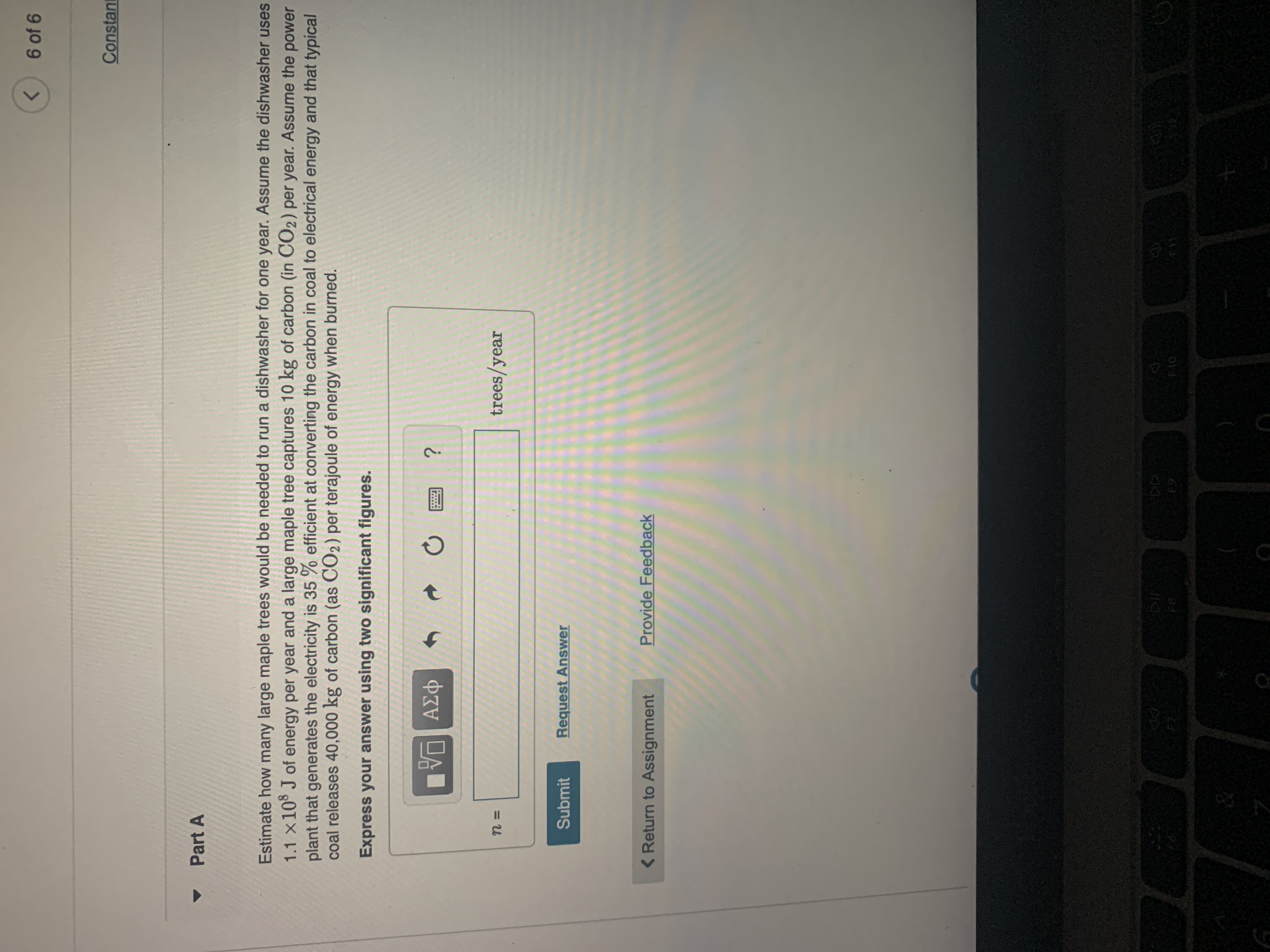 6 of 6
<>
Constant
Part A
Estimate how many large maple trees would be needed to run a dishwasher for one year. Assume the dishwasher uses
1.1 x10 J of energy per year and a large maple tree captures 10 kg of carbon (in CO2) per year. Assume the power
plant that generates the electricity is 35 % efficient at converting the carbon in coal to electrical energy and that typical
coal releases 40,000 kg of carbon (as CO2) per terajoule of energy when burned.
Express your answer using two significant figures.
Φαν Α
trees/year
Submit
Request Answer
< Return to Assignment
Provide Feedback
F10

