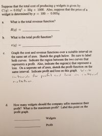 Suppose that the total cost of producing q widgets is given by
C(q) = 0.02q? + 50q + 1000. Also, suppose that the price of a
widget is determined by p = 100 – 0.005q.
a.
What is the total revenue function?
R(q)
b.
What is the total profit function?
T(q)
Graph the cost and revenue functions over a suitable interval on
the same set of axes. Sketch the graph below. Be sure to label
both curves. Indicate the region between the two curves that
represents a profit. Also, indicate the region(s) that represent a
loss. On a seperate set of axes, sketch the profit function on the
same interval. Indicate profit and loss on this graph. Write
interved
с.
interurds fur prutit ar loss in
notation.
How many widgets should the company sel(to maximize their
profit? What is the maximum profit? Label this point on the
profit graph.
d.
Widgets
Profit
