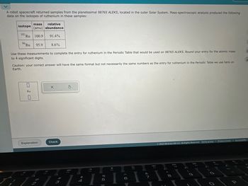 A robot spacecraft returned samples from the planetesimal 98765 ALEKS, located in the outer Solar System. Mass-spectroscopic analysis produced the following
data on the isotopes of ruthenium in these samples:
mass
relative
(amu) abundance
101 Ru 100.9 91.4%
96 Ru
isotope
95.9
Use these measurements to complete the entry for ruthenium in the Periodic Table that would be used on 98765 ALEKS. Round your entry for the atomic mass
to 4 significant digits.
0
Ru
Caution: your correct answer will have the same format but not necessarily the same numbers as the entry for ruthenium in the Periodic Table we use here on
Earth.
8.6%
Explanation
@
X
Check
3
3
80
$
4
a
I
07 of
5
Droom
&
7
F7
© 2023 McGraw Hill LLC. All Rights Reserved. Terms of Use | Privacy Center | Accessibility
: 00
8
o
0
E