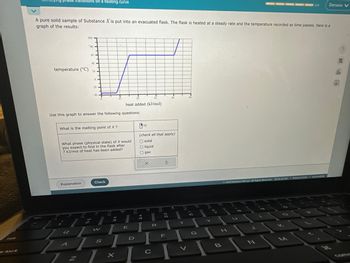 ### Identifying Phase Transitions on a Heating Curve

A pure solid sample of Substance X is put into an evacuated flask. The flask is heated at a steady rate, and the temperature is recorded as time passes. Below is a graph of the results:

#### Graph Description:
- **X-axis**: Heat added (kJ/mol)
- **Y-axis**: Temperature (°C)
- **Curve**: The graph shows an upward trend initially, indicating an increase in temperature as heat is added. It then becomes horizontal, indicating a phase change where temperature remains constant despite further heat addition. The curve resumes an upward trend once the phase change is complete.

#### Use this graph to answer the following questions:

1. **What is the melting point of X?**
   - [Input for numerical answer] °C

2. **What phase (physical state) of X would you expect to find in the flask after 7 kJ/mol of heat has been added?**
   - [Checkboxes]
     - Solid
     - Liquid
     - Gas

[Buttons for interaction]
- Explanation
- Check

(Note: The graph illustrations make it clear that specific regions indicate different phases based on the heat added and the corresponding temperature changes.)

---

This educational content helps students understand how to interpret heating curves and identify phase transitions like melting points.